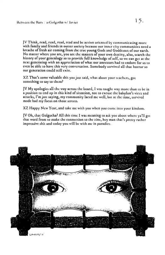 B the Bars - Colgotha ! Jasier 15 JV Think, read, read, read, read and be action oricnted by communicating morc ‘with family and fricnds in outter society because our inncr city communitics necd 3 breathe of fresh air coming from the true young Gods and Goddesses of our €arth, No macer where you are, you are the masters of your own destiny, also, scarch the hiscory of your gencalogy 5o o provide full knowledge of clf s0 we can get at the next generatiop with an appreciation of what our ancestors had to endure for us (o even b able to have chis very conversation. Somebody survived all chat horror so our gencration could sl exis. X7 That’s some valuable shit you jus sid, what about your tachers, got Something 10 say to them? JV My apologics all the way across the board, | was taught way more than to be in a position o end up in chis kind of icuation, not to cxcuse the babylon’ viccs and actacks, I’m just saying, my communicy laced me well, but a¢ the time, survival mode had my focus on those srects. XZ Happy New Year, and take me with you when you con it your kindom. JV Oh, that Golgotha? Al tis time 1 was meaning to ask you about where ya’l gec that word from to make the conncction to the zinc, hey man thac’s pretty rather impressive shit and today you will be with me in paradice. e